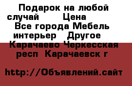 Подарок на любой случай!!!! › Цена ­ 2 500 - Все города Мебель, интерьер » Другое   . Карачаево-Черкесская респ.,Карачаевск г.